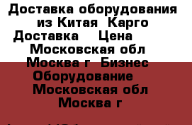 Доставка оборудования из Китая. Карго Доставка. › Цена ­ 100 - Московская обл., Москва г. Бизнес » Оборудование   . Московская обл.,Москва г.